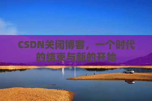 CSDN关闭博客，一个时代的结束与新的开始